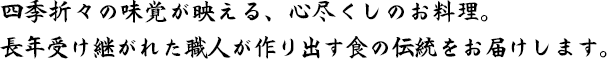 四季折々の味覚が映える、心尽くしのお料理。 長年受け継がれた職人が作り出す食の伝統をお届けします。